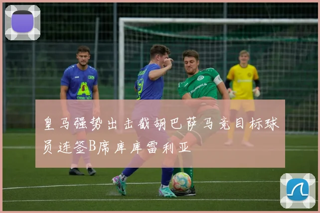皇马强势出击截胡巴萨马竞目标球员连签B席库库雷利亚