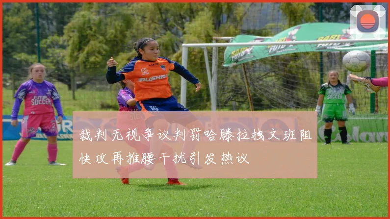 裁判无视争议判罚哈滕拉拽文班阻快攻再推腰干扰引发热议