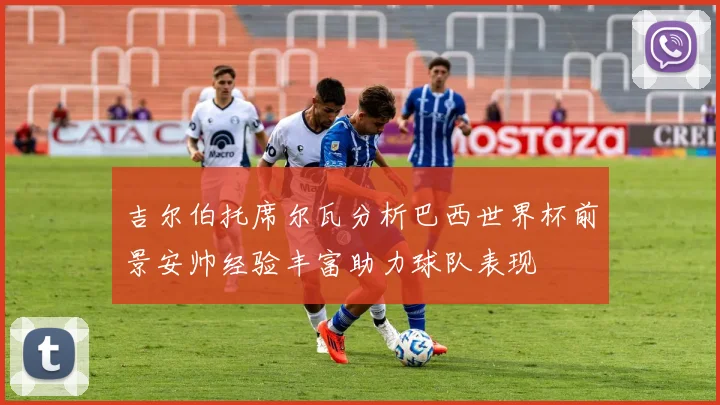 吉尔伯托席尔瓦分析巴西世界杯前景安帅经验丰富助力球队表现