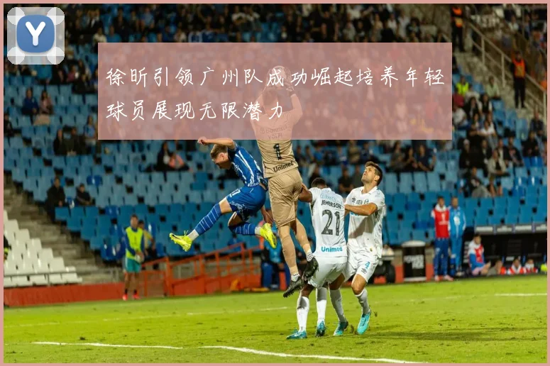 徐昕引领广州队成功崛起培养年轻球员展现无限潜力