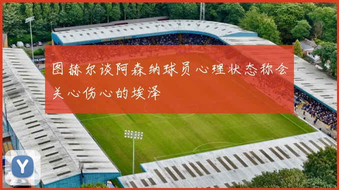 图赫尔谈阿森纳球员心理状态称会关心伤心的埃泽