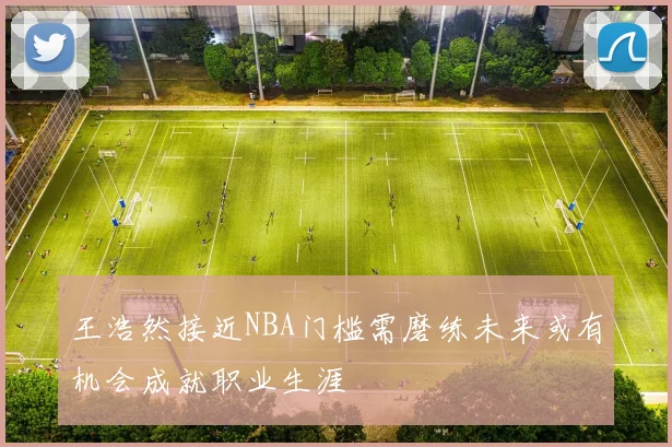 王浩然接近NBA门槛需磨练未来或有机会成就职业生涯