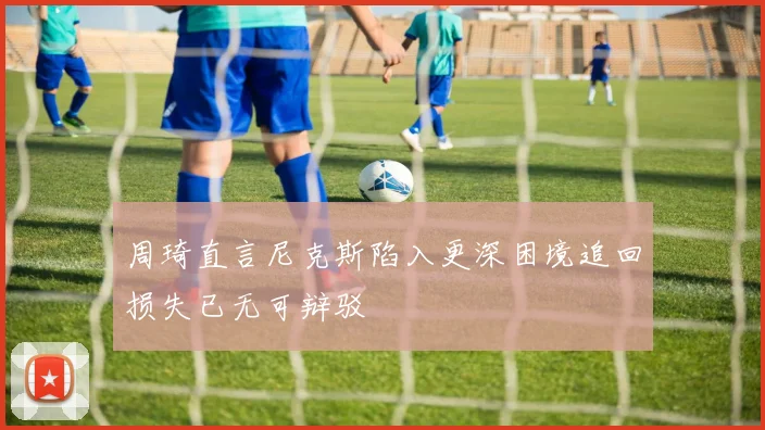 周琦直言尼克斯陷入更深困境追回损失已无可辩驳