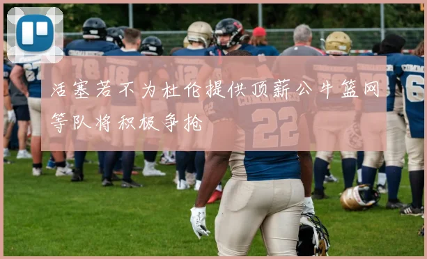 活塞若不为杜伦提供顶薪公牛篮网等队将积极争抢