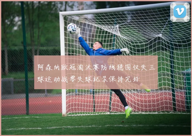 阿森纳欧冠淘汰赛防线稳固仅失三球运动战零失球纪录保持完好
