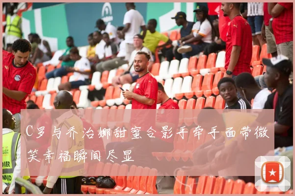 C罗与乔治娜甜蜜合影手牵手面带微笑幸福瞬间尽显