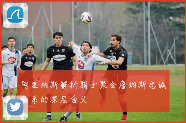 阿里纳斯解析骑士聚会詹姆斯忠诚关系的深层含义