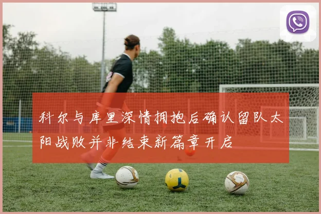 科尔与库里深情拥抱后确认留队太阳战败并非结束新篇章开启