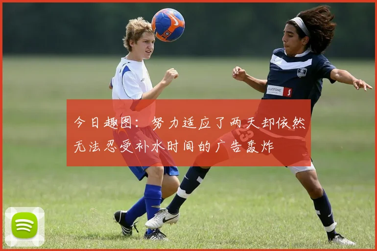 今日趣图：努力适应了两天却依然无法忍受补水时间的广告轰炸