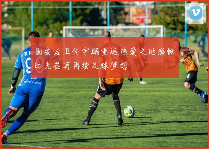国安后卫何宇鹏重返热爱之地感慨时光荏苒再续足球梦想