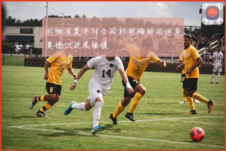 利物浦夏季转会目标明确锁定迪奥曼德但进展缓慢