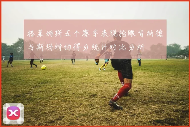 格莱姆斯五个赛季表现抢眼肯纳德与斯玛特的得分统计对比分析