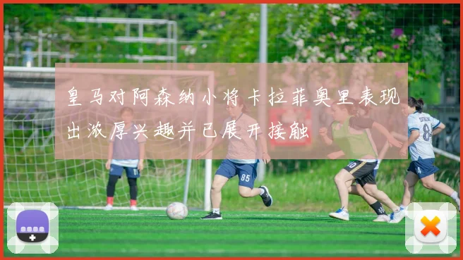 皇马对阿森纳小将卡拉菲奥里表现出浓厚兴趣并已展开接触