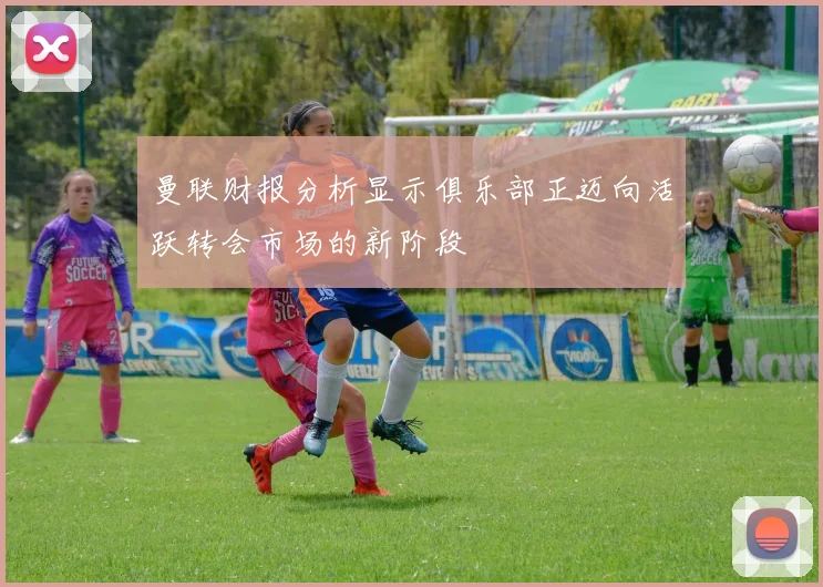 曼联财报分析显示俱乐部正迈向活跃转会市场的新阶段
