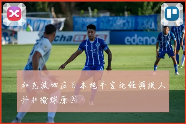 加克波回应日本绝平言论强调换人并非输球原因
