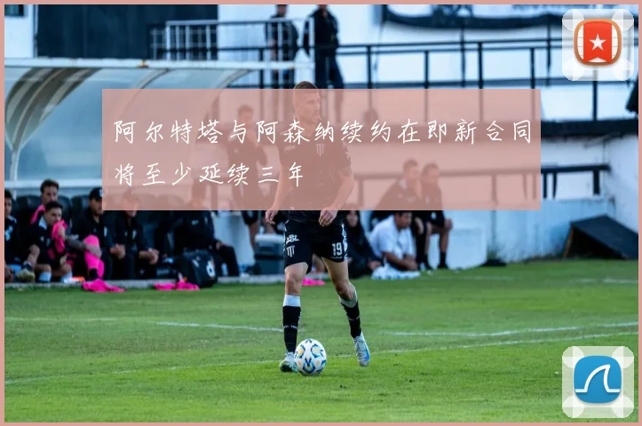 阿尔特塔与阿森纳续约在即新合同将至少延续三年