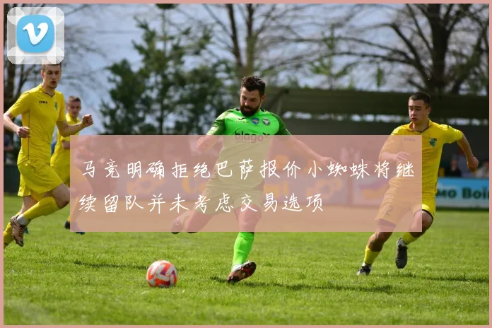 马竞明确拒绝巴萨报价小蜘蛛将继续留队并未考虑交易选项