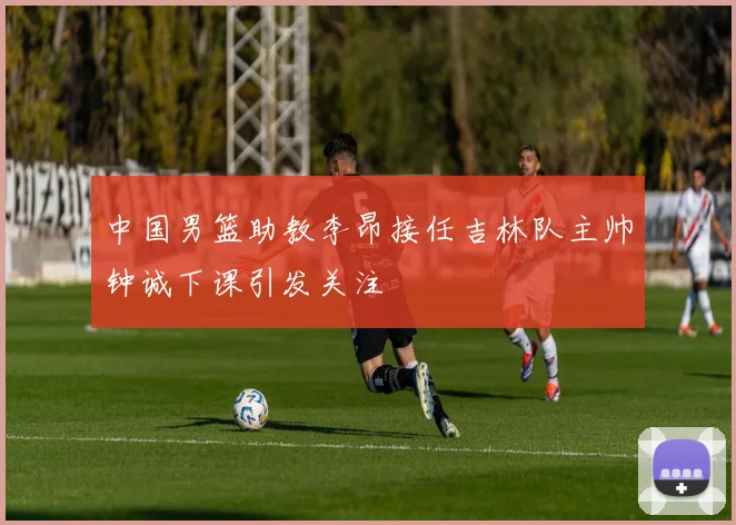 中国男篮助教李昂接任吉林队主帅钟诚下课引发关注